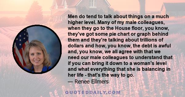 Men do tend to talk about things on a much higher level. Many of my male colleagues, when they go to the House floor, you know, they've got some pie chart or graph behind them and they're talking about trillions of