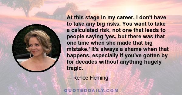 At this stage in my career, I don't have to take any big risks. You want to take a calculated risk, not one that leads to people saying 'yes, but there was that one time when she made that big mistake.' It's always a