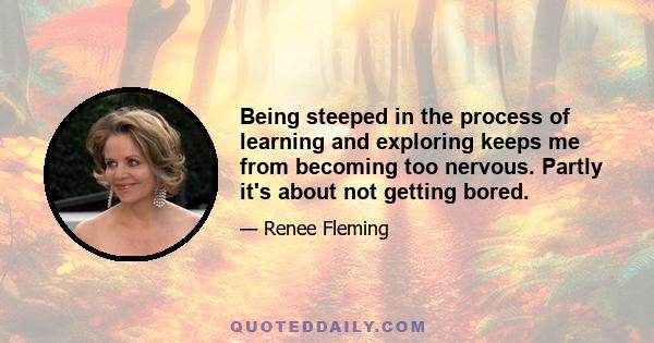 Being steeped in the process of learning and exploring keeps me from becoming too nervous. Partly it's about not getting bored.