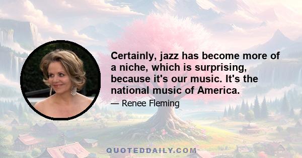 Certainly, jazz has become more of a niche, which is surprising, because it's our music. It's the national music of America.