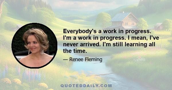 Everybody's a work in progress. I'm a work in progress. I mean, I've never arrived. I'm still learning all the time.