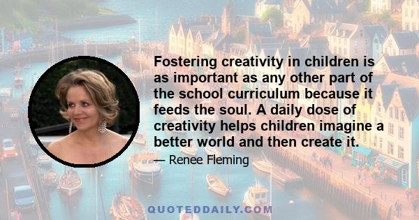 Fostering creativity in children is as important as any other part of the school curriculum because it feeds the soul. A daily dose of creativity helps children imagine a better world and then create it.