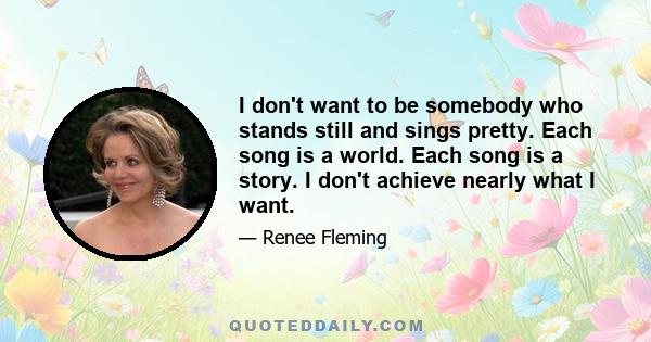 I don't want to be somebody who stands still and sings pretty. Each song is a world. Each song is a story. I don't achieve nearly what I want.