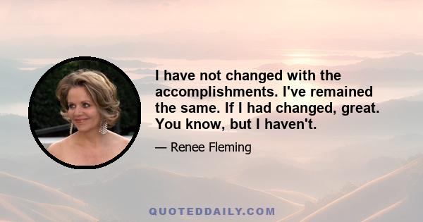 I have not changed with the accomplishments. I've remained the same. If I had changed, great. You know, but I haven't.