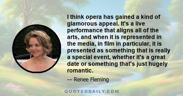 I think opera has gained a kind of glamorous appeal. It's a live performance that aligns all of the arts, and when it is represented in the media, in film in particular, it is presented as something that is really a