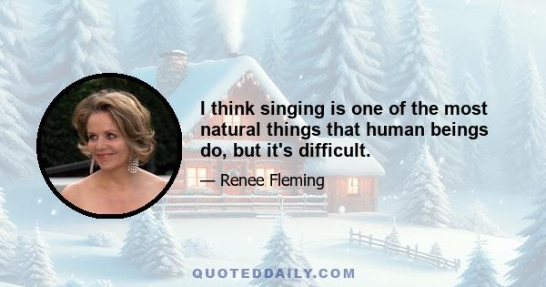 I think singing is one of the most natural things that human beings do, but it's difficult.