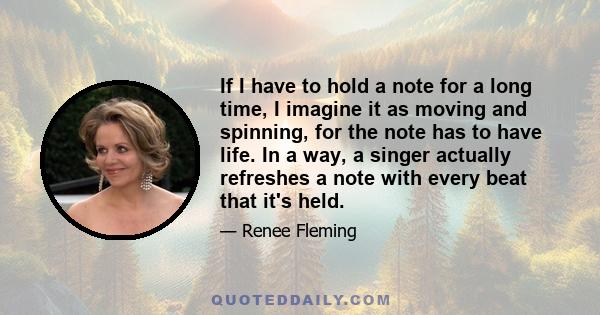 If I have to hold a note for a long time, I imagine it as moving and spinning, for the note has to have life. In a way, a singer actually refreshes a note with every beat that it's held.