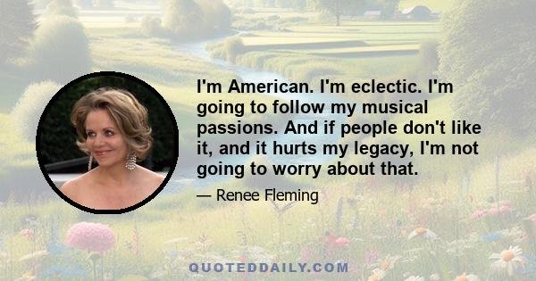 I'm American. I'm eclectic. I'm going to follow my musical passions. And if people don't like it, and it hurts my legacy, I'm not going to worry about that.