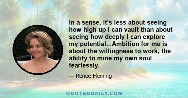 In a sense, it's less about seeing how high up I can vault than about seeing how deeply I can explore my potential...Ambition for me is about the willingness to work, the ability to mine my own soul fearlessly.