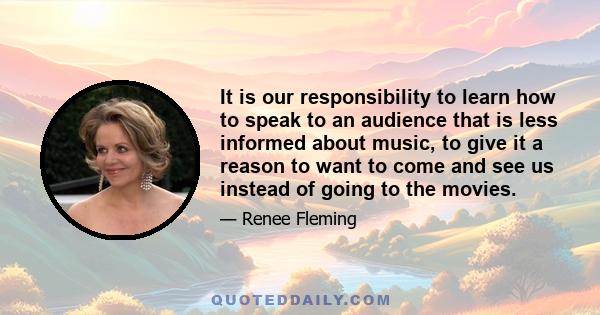 It is our responsibility to learn how to speak to an audience that is less informed about music, to give it a reason to want to come and see us instead of going to the movies.