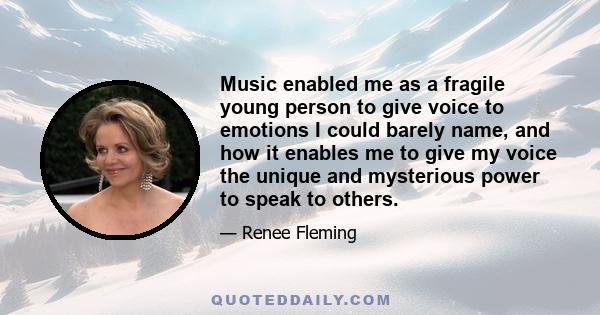 Music enabled me as a fragile young person to give voice to emotions I could barely name, and how it enables me to give my voice the unique and mysterious power to speak to others.