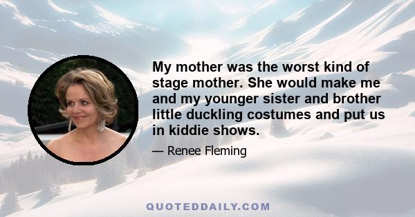 My mother was the worst kind of stage mother. She would make me and my younger sister and brother little duckling costumes and put us in kiddie shows.