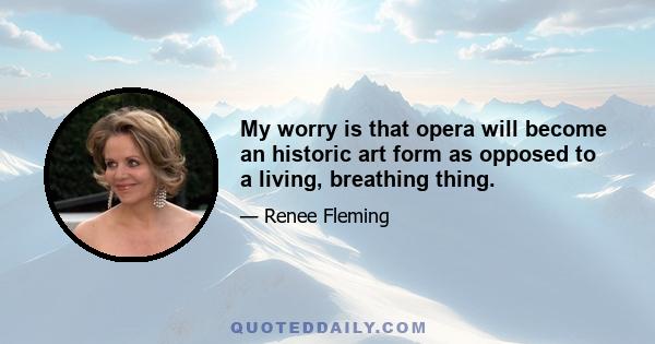 My worry is that opera will become an historic art form as opposed to a living, breathing thing.