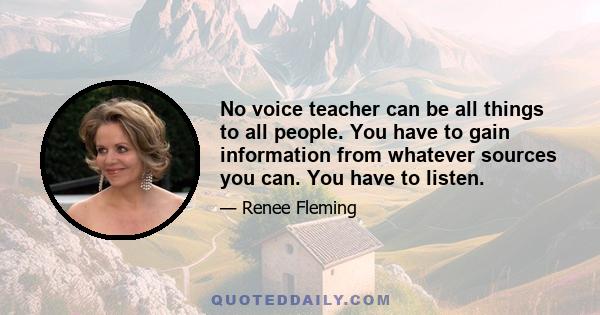 No voice teacher can be all things to all people. You have to gain information from whatever sources you can. You have to listen.