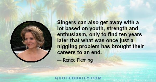 Singers can also get away with a lot based on youth, strength and enthusiasm, only to find ten years later that what was once just a niggling problem has brought their careers to an end.