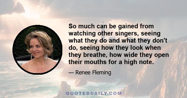 So much can be gained from watching other singers, seeing what they do and what they don't do, seeing how they look when they breathe, how wide they open their mouths for a high note.