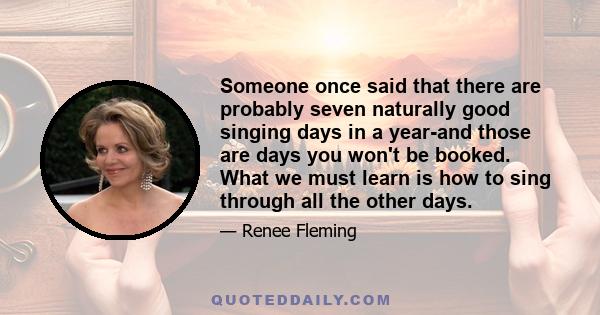 Someone once said that there are probably seven naturally good singing days in a year-and those are days you won't be booked. What we must learn is how to sing through all the other days.