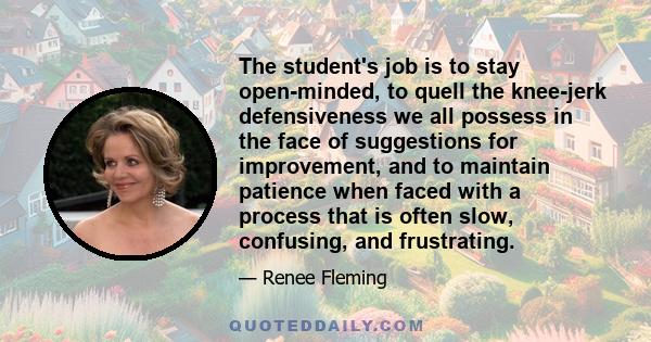 The student's job is to stay open-minded, to quell the knee-jerk defensiveness we all possess in the face of suggestions for improvement, and to maintain patience when faced with a process that is often slow, confusing, 