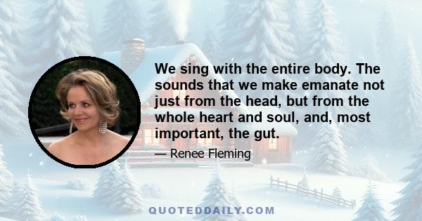 We sing with the entire body. The sounds that we make emanate not just from the head, but from the whole heart and soul, and, most important, the gut.