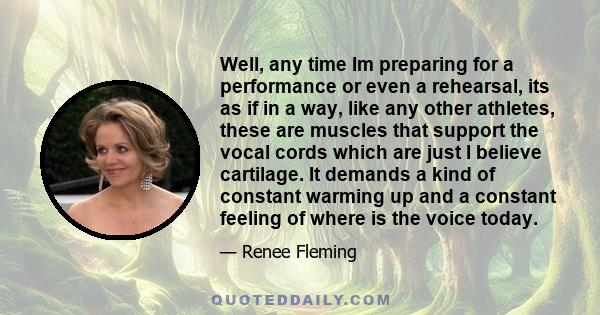 Well, any time Im preparing for a performance or even a rehearsal, its as if in a way, like any other athletes, these are muscles that support the vocal cords which are just I believe cartilage. It demands a kind of