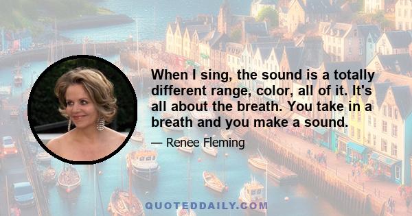 When I sing, the sound is a totally different range, color, all of it. It's all about the breath. You take in a breath and you make a sound.