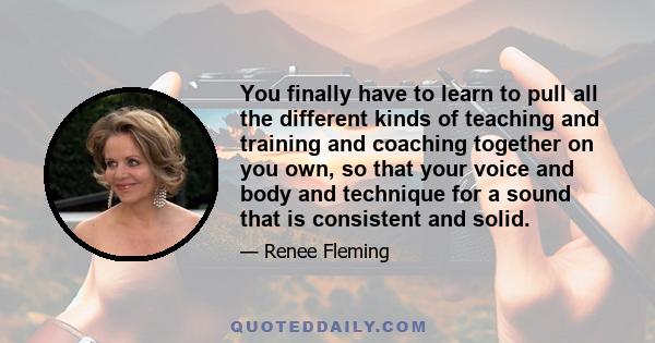 You finally have to learn to pull all the different kinds of teaching and training and coaching together on you own, so that your voice and body and technique for a sound that is consistent and solid.