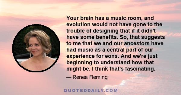 Your brain has a music room, and evolution would not have gone to the trouble of designing that if it didn't have some benefits. So, that suggests to me that we and our ancestors have had music as a central part of our