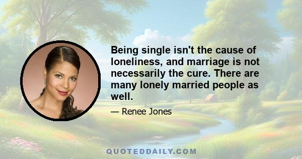 Being single isn't the cause of loneliness, and marriage is not necessarily the cure. There are many lonely married people as well.