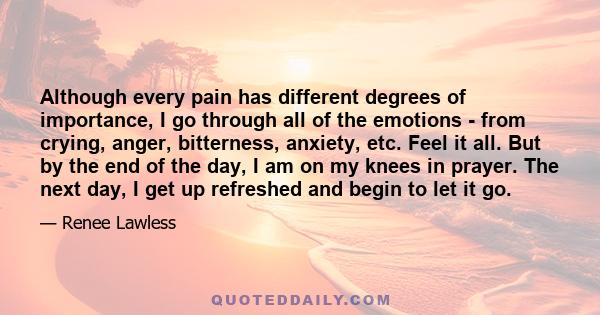 Although every pain has different degrees of importance, I go through all of the emotions - from crying, anger, bitterness, anxiety, etc. Feel it all. But by the end of the day, I am on my knees in prayer. The next day, 