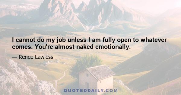 I cannot do my job unless I am fully open to whatever comes. You're almost naked emotionally.