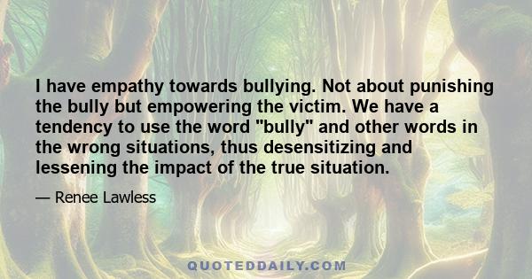 I have empathy towards bullying. Not about punishing the bully but empowering the victim. We have a tendency to use the word bully and other words in the wrong situations, thus desensitizing and lessening the impact of