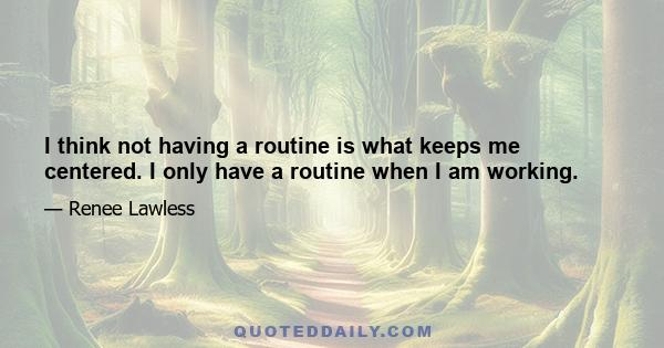 I think not having a routine is what keeps me centered. I only have a routine when I am working.