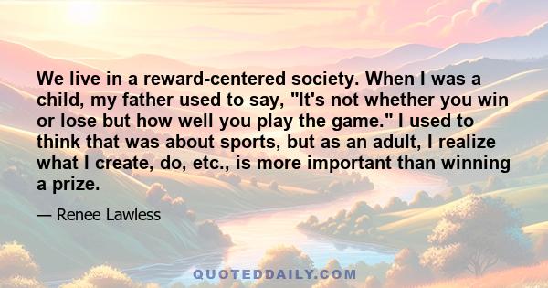 We live in a reward-centered society. When I was a child, my father used to say, It's not whether you win or lose but how well you play the game. I used to think that was about sports, but as an adult, I realize what I