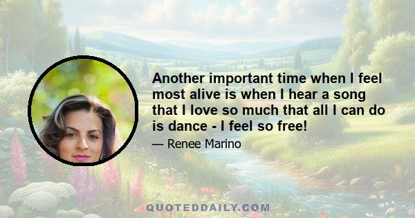 Another important time when I feel most alive is when I hear a song that I love so much that all I can do is dance - I feel so free!