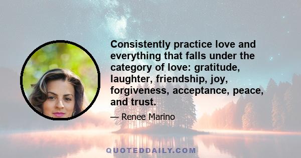 Consistently practice love and everything that falls under the category of love: gratitude, laughter, friendship, joy, forgiveness, acceptance, peace, and trust.