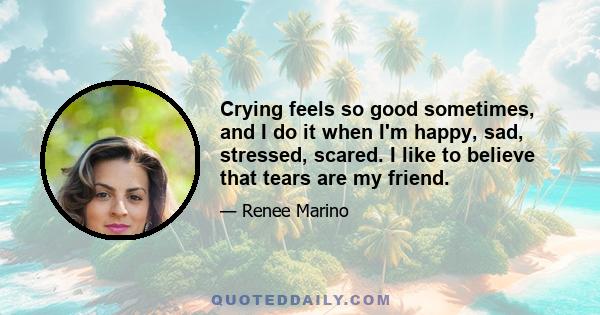 Crying feels so good sometimes, and I do it when I'm happy, sad, stressed, scared. I like to believe that tears are my friend.