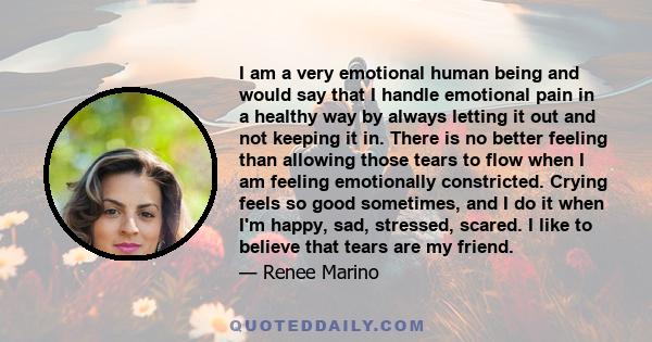 I am a very emotional human being and would say that I handle emotional pain in a healthy way by always letting it out and not keeping it in. There is no better feeling than allowing those tears to flow when I am