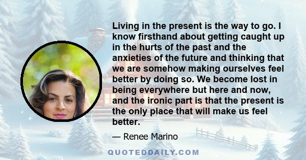 Living in the present is the way to go. I know firsthand about getting caught up in the hurts of the past and the anxieties of the future and thinking that we are somehow making ourselves feel better by doing so. We