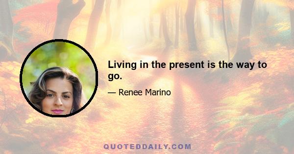 Living in the present is the way to go.