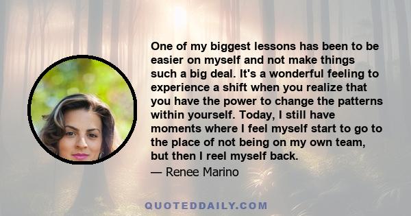 One of my biggest lessons has been to be easier on myself and not make things such a big deal. It's a wonderful feeling to experience a shift when you realize that you have the power to change the patterns within