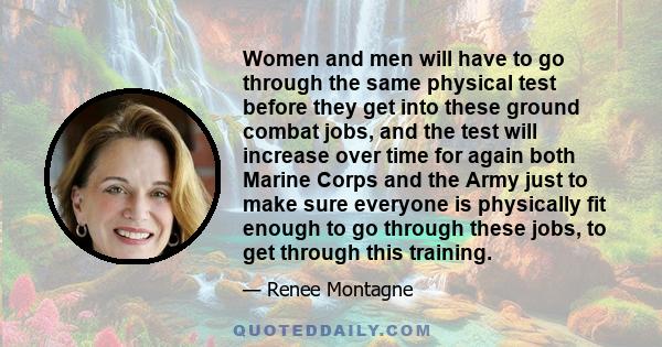 Women and men will have to go through the same physical test before they get into these ground combat jobs, and the test will increase over time for again both Marine Corps and the Army just to make sure everyone is