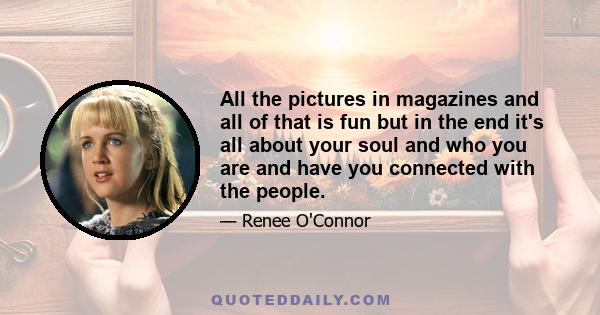 All the pictures in magazines and all of that is fun but in the end it's all about your soul and who you are and have you connected with the people.