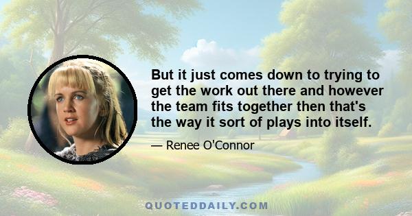 But it just comes down to trying to get the work out there and however the team fits together then that's the way it sort of plays into itself.