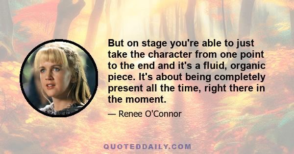 But on stage you're able to just take the character from one point to the end and it's a fluid, organic piece. It's about being completely present all the time, right there in the moment.