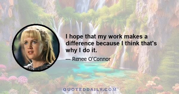 I hope that my work makes a difference because I think that's why I do it.