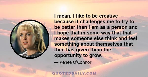 I mean, I like to be creative because it challenges me to try to be better than I am as a person and I hope that in some way that that makes someone else think and feel something about themselves that then has given