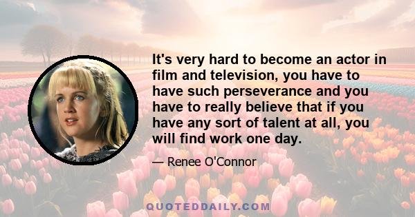 It's very hard to become an actor in film and television, you have to have such perseverance and you have to really believe that if you have any sort of talent at all, you will find work one day.