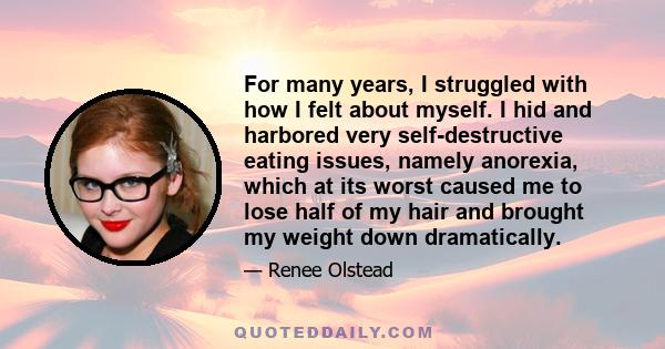 For many years, I struggled with how I felt about myself. I hid and harbored very self-destructive eating issues, namely anorexia, which at its worst caused me to lose half of my hair and brought my weight down