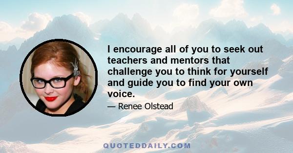 I encourage all of you to seek out teachers and mentors that challenge you to think for yourself and guide you to find your own voice.