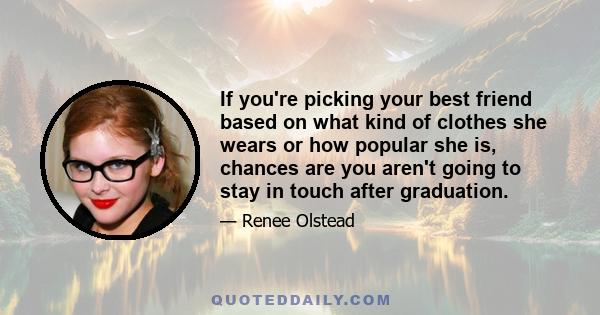 If you're picking your best friend based on what kind of clothes she wears or how popular she is, chances are you aren't going to stay in touch after graduation.